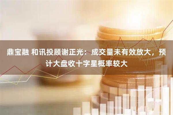 鼎宝融 和讯投顾谢正光：成交量未有效放大，预计大盘收十字星概率较大
