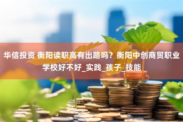 华信投资 衡阳读职高有出路吗？衡阳中创商贸职业学校好不好_实践_孩子_技能