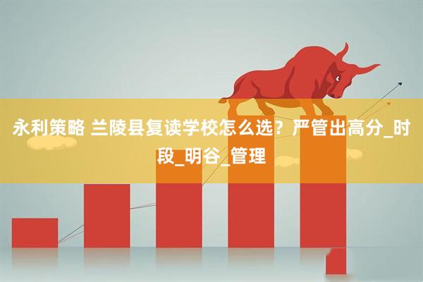 永利策略 兰陵县复读学校怎么选？严管出高分_时段_明谷_管理