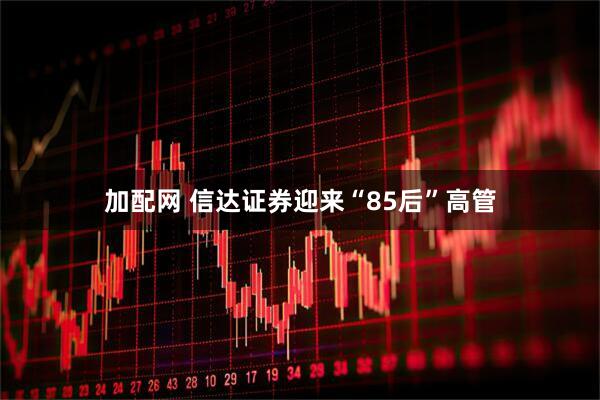 加配网 信达证券迎来“85后”高管