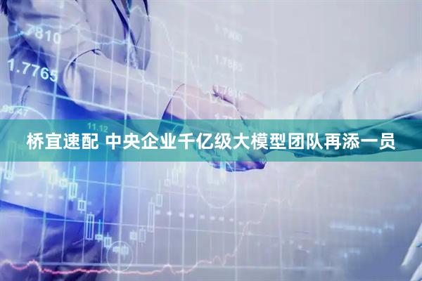 桥宜速配 中央企业千亿级大模型团队再添一员