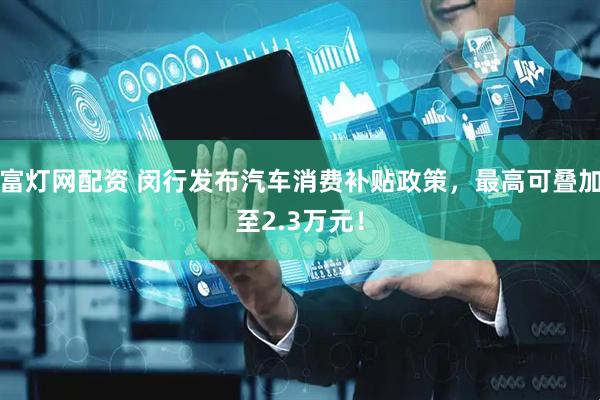 富灯网配资 闵行发布汽车消费补贴政策，最高可叠加至2.3万元！