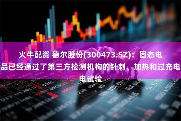 火牛配资 德尔股份(300473.SZ)：固态电池样品已经通过了第三方检测机构的针刺、加热和过充电试验