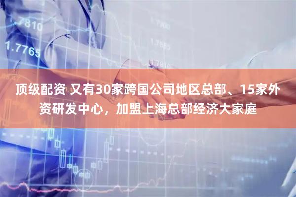 顶级配资 又有30家跨国公司地区总部、15家外资研发中心，加盟上海总部经济大家庭