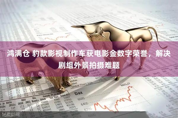 鸿满仓 豹款影视制作车获电影金数字荣誉，解决剧组外景拍摄难题