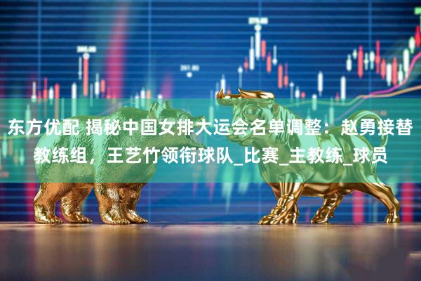 东方优配 揭秘中国女排大运会名单调整：赵勇接替教练组，王艺竹领衔球队_比赛_主教练_球员