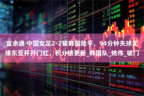 富余通 中国女足2-2被韩国险平，94分钟失球无缘东亚杯开门红，积分榜更新_韩国队_姚伟_破门