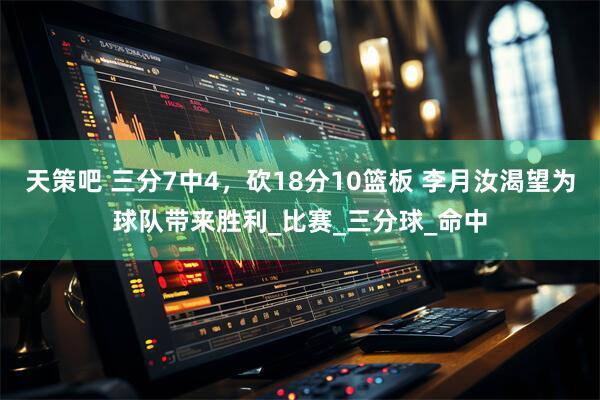 天策吧 三分7中4，砍18分10篮板 李月汝渴望为球队带来胜利_比赛_三分球_命中