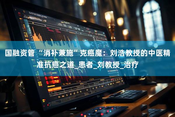 国融资管 “消补兼施”克癌魔：刘浩教授的中医精准抗癌之道_患者_刘教授_治疗