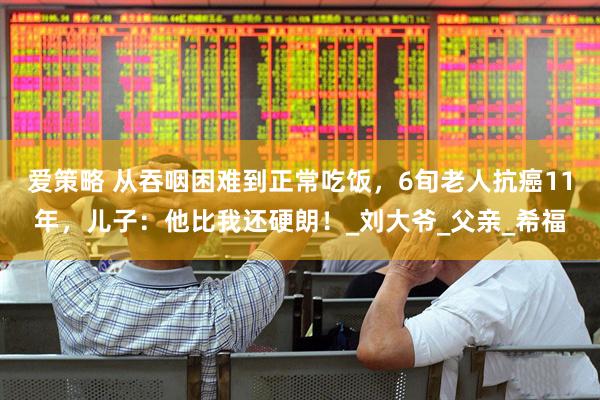 爱策略 从吞咽困难到正常吃饭，6旬老人抗癌11年，儿子：他比我还硬朗！_刘大爷_父亲_希福