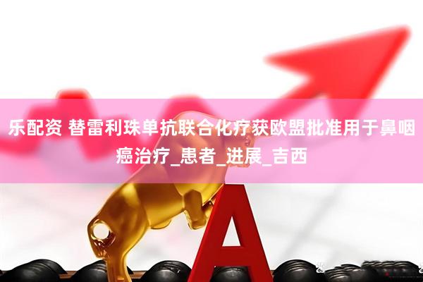 乐配资 替雷利珠单抗联合化疗获欧盟批准用于鼻咽癌治疗_患者_进展_吉西