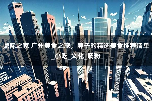 鼎际之家 广州美食之旅，胖子的精选美食推荐清单_小吃_文化_肠粉