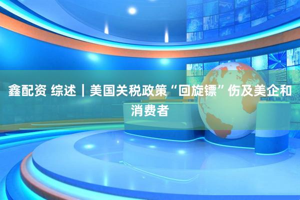 鑫配资 综述｜美国关税政策“回旋镖”伤及美企和消费者