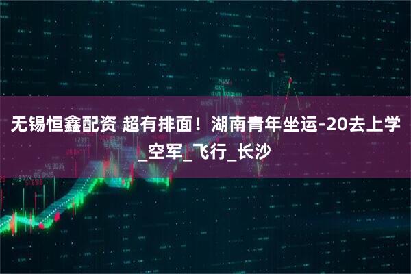 无锡恒鑫配资 超有排面！湖南青年坐运-20去上学_空军_飞行_长沙