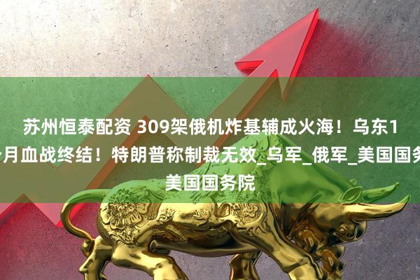 苏州恒泰配资 309架俄机炸基辅成火海！乌东16个月血战终结！特朗普称制裁无效_乌军_俄军_美国国务院