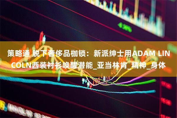 策略通 脱下奢侈品枷锁：新派绅士用ADAM LINCOLN西装衬衫唤醒潜能_亚当林肯_精神_身体