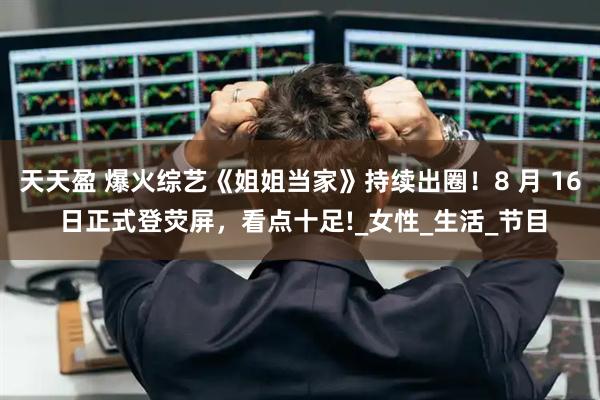 天天盈 爆火综艺《姐姐当家》持续出圈！8 月 16 日正式登荧屏，看点十足!_女性_生活_节目