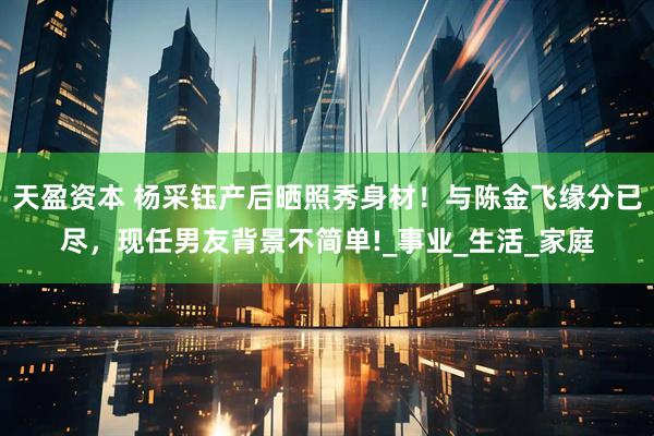 天盈资本 杨采钰产后晒照秀身材！与陈金飞缘分已尽，现任男友背景不简单!_事业_生活_家庭