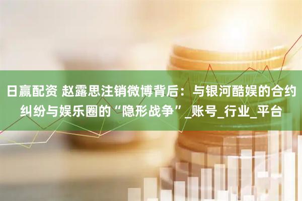 日赢配资 赵露思注销微博背后：与银河酷娱的合约纠纷与娱乐圈的“隐形战争”_账号_行业_平台