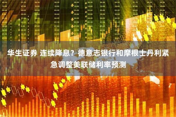 华生证券 连续降息？德意志银行和摩根士丹利紧急调整美联储利率预测