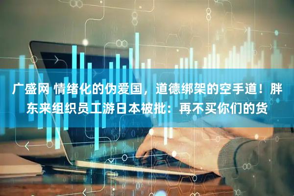 广盛网 情绪化的伪爱国，道德绑架的空手道！胖东来组织员工游日本被批：再不买你们的货