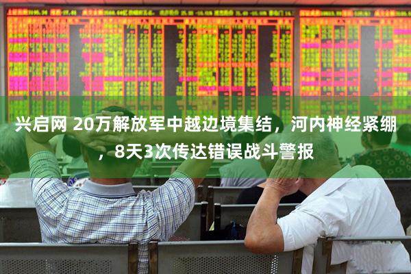 兴启网 20万解放军中越边境集结，河内神经紧绷，8天3次传达错误战斗警报