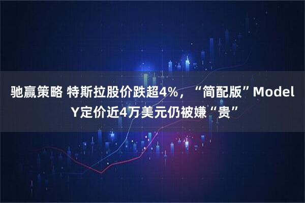 驰赢策略 特斯拉股价跌超4%,“简配版”Model Y定价近4万美元仍被嫌“贵”