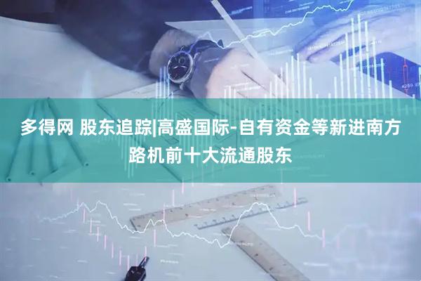 多得网 股东追踪|高盛国际-自有资金等新进南方路机前十大流通股东