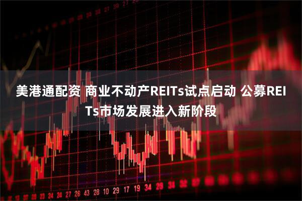 美港通配资 商业不动产REITs试点启动 公募REITs市场发展进入新阶段