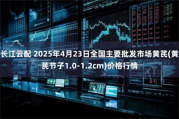 长江云配 2025年4月23日全国主要批发市场黄芪(黄芪节子1.0-1.2cm)价格行情