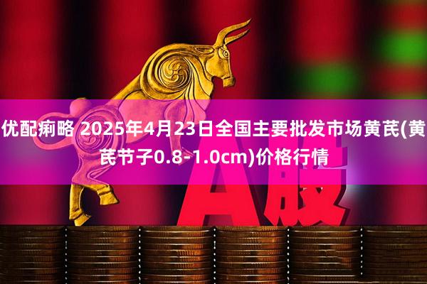优配痢略 2025年4月23日全国主要批发市场黄芪(黄芪节子0.8-1.0cm)价格行情