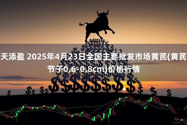 天添盈 2025年4月23日全国主要批发市场黄芪(黄芪节子0.6-0.8cm)价格行情
