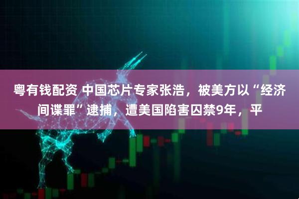 粤有钱配资 中国芯片专家张浩，被美方以“经济间谍罪”逮捕，遭美国陷害囚禁9年，平