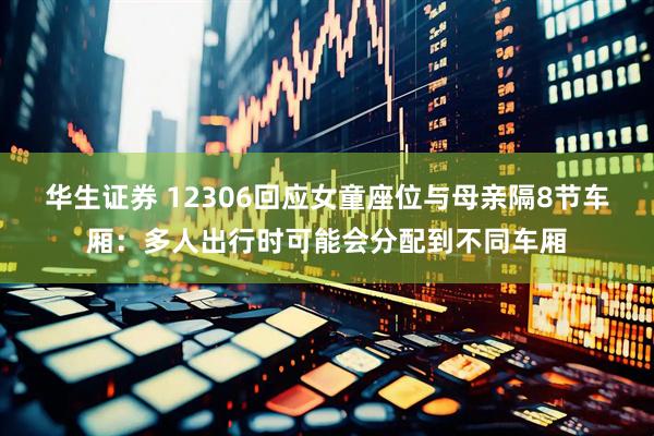华生证券 12306回应女童座位与母亲隔8节车厢：多人出行时可能会分配到不同车厢