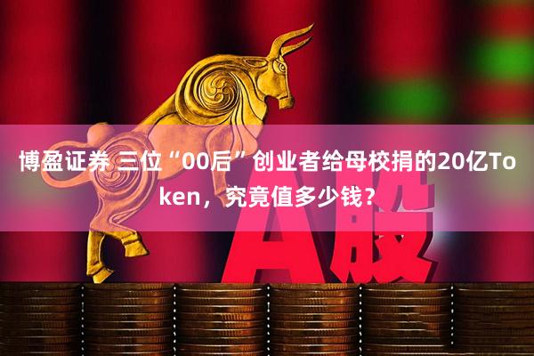 博盈证券 三位“00后”创业者给母校捐的20亿Token,究竟值多少钱?