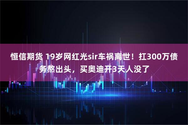 恒信期货 19岁网红光sir车祸离世！扛300万债务熬出头，买奥迪开3天人没了