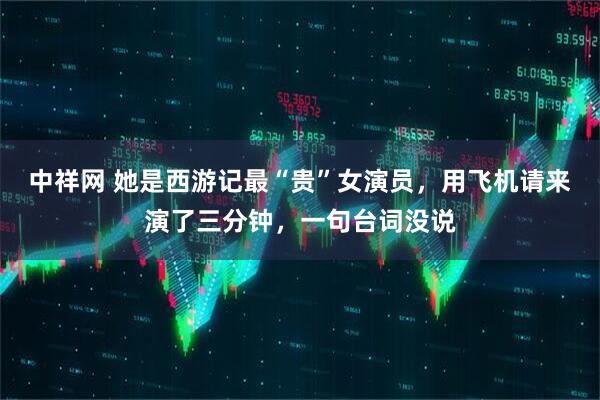 中祥网 她是西游记最“贵”女演员，用飞机请来演了三分钟，一句台词没说