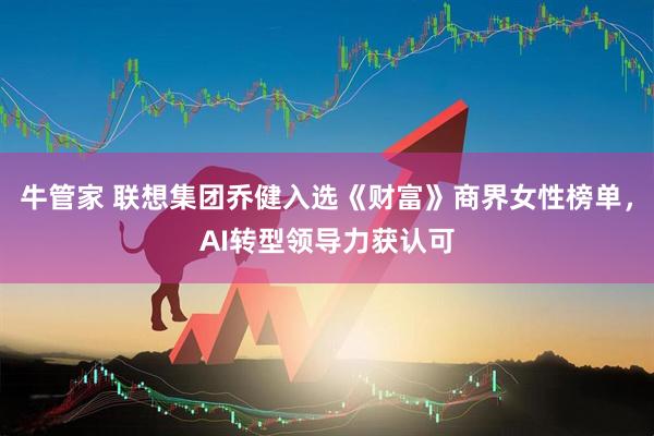 牛管家 联想集团乔健入选《财富》商界女性榜单，AI转型领导力获认可